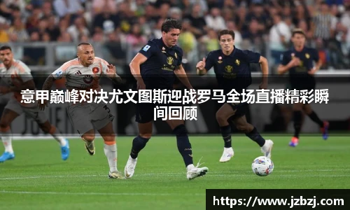 意甲巅峰对决尤文图斯迎战罗马全场直播精彩瞬间回顾